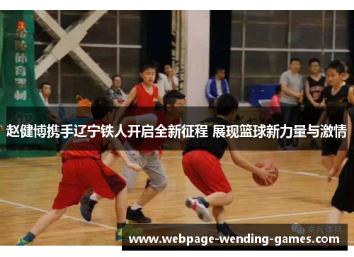 赵健博携手辽宁铁人开启全新征程 展现篮球新力量与激情